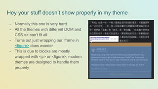 Hey your stuff doesn’t show properly in my theme
- Normally this one is very hard
- All the themes with different DOM and
CSS => can’t fit all
- Turns out just wrapping our iframe in
<figure> does wonder
- This is due to blocks are mostly
wrapped with <p> or <figure>, modern
themes are designed to handle them
properly
 