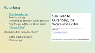 Gutenberg
- Block based editor
- Full site editing
- Released as default in WordPress 5.0
- Now the old editor is a plugin called
“Classic Editor”
What does that mean for plugin?
- Editor sidebar support
- Block support
 