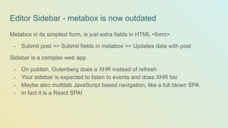Editor Sidebar - metabox is now outdated
Metabox in its simplest form, is just extra fields in HTML <form>
- Submit post => Submit fields in metabox => Updates data with post
Sidebar is a complex web app
- On publish, Gutenberg does a XHR instead of refresh
- Your sidebar is expected to listen to events and does XHR too
- Maybe also multitab JavaScript based navigation, like a full blown SPA
- In fact it is a React SPA!
 