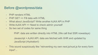 - PHP renders HTML
- PHP GET => Fill data with HTML
- What about JavaScript? Write another AJAX API in PHP
- Write AJAX API => Need to check admin yourself
- So two set of codes for same thing
PHP: data are written directly into HTML (We call that SSR nowadays)
Javascript + AJAX API: data are fetched with XHR and updated by
JavaScript (Hydration!)
- This sound suspiciously like “reinventing my own next.js/nuxt.js for every form
input”...
Before @wordpress/data
 
