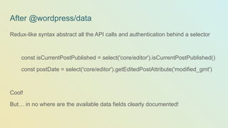 After @wordpress/data
Redux-like syntax abstract all the API calls and authentication behind a selector
const isCurrentPostPublished = select('core/editor').isCurrentPostPublished()
const postDate = select('core/editor').getEditedPostAttribute('modified_gmt')
Cool!
But… in no where are the available data fields clearly documented!
 