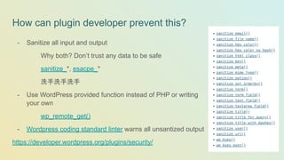How can plugin developer prevent this?
- Sanitize all input and output
Why both? Don’t trust any data to be safe
sanitize_*, esacpe_*
洗手洗手洗手
- Use WordPress provided function instead of PHP or writing
your own
wp_remote_get()
- Wordpress coding standard linter warns all unsantized output
https://developer.wordpress.org/plugins/security/
 
