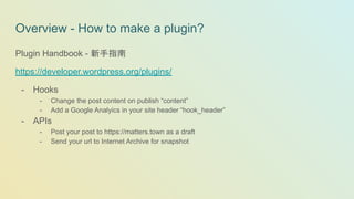 Overview - How to make a plugin?
Plugin Handbook - 新手指南
https://developer.wordpress.org/plugins/
- Hooks
- Change the post content on publish “content”
- Add a Google Analyics in your site header “hook_header”
- APIs
- Post your post to https://matters.town as a draft
- Send your url to Internet Archive for snapshot
 