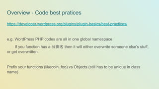 Overview - Code best pratices
https://developer.wordpress.org/plugins/plugin-basics/best-practices/
e.g. WordPress PHP codes are all in one global namespace
If you function has a 公廁名 then it will either overwrite someone else’s stuff,
or get overwritten.
Prefix your functions (likecoin_foo) vs Objects (still has to be unique in class
name)
 
