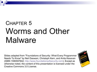 CHAPTER 5
 Worms and Other
 Malware
Slides adapted from "Foundations of Security: What Every Programmer
Needs To Know" by Neil Daswani, Christoph Kern, and Anita Kesavan
(ISBN 1590597842; http://www.foundationsofsecurity.com). Except as
otherwise noted, the content of this presentation is licensed under the
Creative Commons 3.0 License.
 