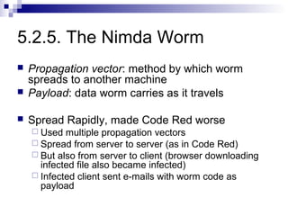 5.2.5. The Nimda Worm
   Propagation vector: method by which worm
    spreads to another machine
   Payload: data worm carries as it travels

   Spread Rapidly, made Code Red worse
     Used  multiple propagation vectors
     Spread from server to server (as in Code Red)
     But also from server to client (browser downloading
      infected file also became infected)
     Infected client sent e-mails with worm code as
      payload
 