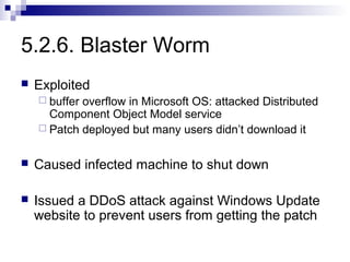 5.2.6. Blaster Worm
   Exploited
     bufferoverflow in Microsoft OS: attacked Distributed
      Component Object Model service
     Patch deployed but many users didn’t download it


   Caused infected machine to shut down

   Issued a DDoS attack against Windows Update
    website to prevent users from getting the patch
 