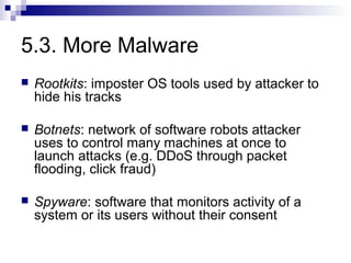 5.3. More Malware
   Rootkits: imposter OS tools used by attacker to
    hide his tracks

   Botnets: network of software robots attacker
    uses to control many machines at once to
    launch attacks (e.g. DDoS through packet
    flooding, click fraud)

   Spyware: software that monitors activity of a
    system or its users without their consent
 