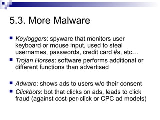 5.3. More Malware
   Keyloggers: spyware that monitors user
    keyboard or mouse input, used to steal
    usernames, passwords, credit card #s, etc…
   Trojan Horses: software performs additional or
    different functions than advertised

   Adware: shows ads to users w/o their consent
   Clickbots: bot that clicks on ads, leads to click
    fraud (against cost-per-click or CPC ad models)
 
