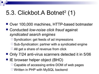 5.3. Clickbot.A Botnet2 (1)
   Over 100,000 machines, HTTP-based botmaster
   Conducted low-noise click fraud against
    syndicated search engines
     Syndication:  get feeds of ad impressions
     Sub-Syndication: partner with a syndicated engine
     All get a share of revenue from click

   Only 7/24 anti-virus scanners detected it in 5/06
   IE browser helper object (BHO)
     Capable   of accessing entire DOM of web pages
     Written in PHP with MySQL backend
 