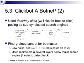 5.3. Clickbot.A Botnet1 (2)
   Used doorway-sites (w/ links for bots to click)
    posing as sub-syndicated search engines




   Fine-grained control for botmaster
      Low noise: set maxclicks bots could do to 20
      Used redirectors & several layers below major search
       engine (harder to detect/track)
    2 Source: N. Daswani et. al. “The Anatomy of Clickbot.A”
 