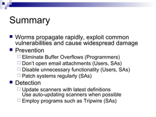 Summary
   Worms propagate rapidly, exploit common
    vulnerabilities and cause widespread damage
   Prevention
     EliminateBuffer Overflows (Programmers)
     Don’t open email attachments (Users, SAs)
     Disable unnecessary functionality (Users, SAs)
     Patch systems regularly (SAs)
   Detection
     Update scanners with latest definitions
      Use auto-updating scanners when possible
     Employ programs such as Tripwire (SAs)
 