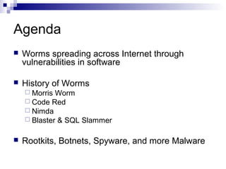 Agenda
   Worms spreading across Internet through
    vulnerabilities in software

   History of Worms
     Morris Worm
     Code Red
     Nimda
     Blaster & SQL Slammer


   Rootkits, Botnets, Spyware, and more Malware
 