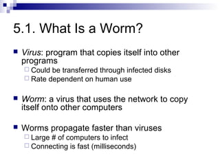 5.1. What Is a Worm?
   Virus: program that copies itself into other
    programs
     Could be transferred through infected disks
     Rate dependent on human use


   Worm: a virus that uses the network to copy
    itself onto other computers

   Worms propagate faster than viruses
     Large# of computers to infect
     Connecting is fast (milliseconds)
 