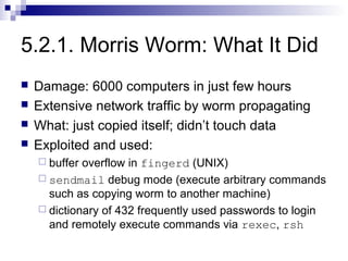 5.2.1. Morris Worm: What It Did
   Damage: 6000 computers in just few hours
   Extensive network traffic by worm propagating
   What: just copied itself; didn’t touch data
   Exploited and used:
     buffer overflow in fingerd (UNIX)
     sendmail debug mode (execute arbitrary commands
      such as copying worm to another machine)
     dictionary of 432 frequently used passwords to login
      and remotely execute commands via rexec, rsh
 