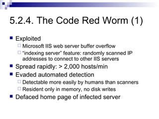 5.2.4. The Code Red Worm (1)
   Exploited
     Microsoft IIS web server buffer overflow
     “indexing server” feature: randomly scanned IP
      addresses to connect to other IIS servers
   Spread rapidly: > 2,000 hosts/min
   Evaded automated detection
     Detectable more easily by humans than scanners
     Resident only in memory, no disk writes
   Defaced home page of infected server
 