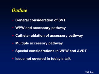 Outline
• General consideration of SVT

• WPW and accessory pathway

• Catheter ablation of accessory pathway

• Multiple accessory pathway

• Special considerations in WPW and AVRT

• Issue not covered in today’s talk


                                           Y.B. Liu
 