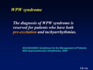 WPW syndrome

The diagnosis of WPW syndrome is
reserved for patients who have both
pre-excitation and tachyarrhythmias.


     ACC/AHA/ESC Guidelines for the Management of Patients
     With Supraventricular Arrhythmias; 2003




                                                    Y.B. Liu
 