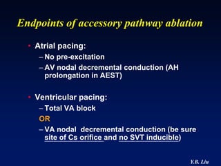 Endpoints of accessory pathway ablation
  • Atrial pacing:
     – No pre-excitation
     – AV nodal decremental conduction (AH
       prolongation in AEST)

  • Ventricular pacing:
     – Total VA block
     OR
     – VA nodal decremental conduction (be sure
       site of Cs orifice and no SVT inducible)


                                             Y.B. Liu
 