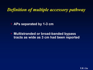 Definition of multiple accessory pathway

 • APs separated by 1-3 cm

 • Multistranded or broad-banded bypass
   tracts as wide as 3 cm had been reported




                                              Y.B. Liu
 