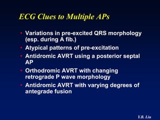 ECG Clues to Multiple APs
• Variations in pre-excited QRS morphology
  (esp. during A fib.)
• Atypical patterns of pre-excitation
• Antidromic AVRT using a posterior septal
  AP
• Orthodromic AVRT with changing
  retrograde P wave morphology
• Antidromic AVRT with varying degrees of
  antegrade fusion



                                        Y.B. Liu
 