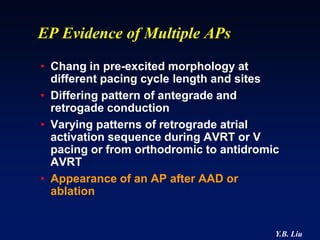 EP Evidence of Multiple APs
• Chang in pre-excited morphology at
  different pacing cycle length and sites
• Differing pattern of antegrade and
  retrogade conduction
• Varying patterns of retrograde atrial
  activation sequence during AVRT or V
  pacing or from orthodromic to antidromic
  AVRT
• Appearance of an AP after AAD or
  ablation


                                         Y.B. Liu
 