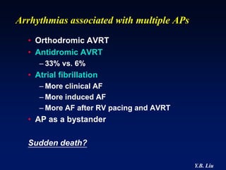 Arrhythmias associated with multiple APs
  • Orthodromic AVRT
  • Antidromic AVRT
     – 33% vs. 6%
  • Atrial fibrillation
     – More clinical AF
     – More induced AF
     – More AF after RV pacing and AVRT
  • AP as a bystander

  Sudden death?

                                           Y.B. Liu
 