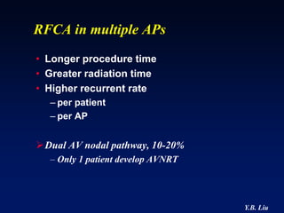 RFCA in multiple APs
• Longer procedure time
• Greater radiation time
• Higher recurrent rate
  – per patient
  – per AP


Dual AV nodal pathway, 10-20%
  – Only 1 patient develop AVNRT




                                   Y.B. Liu
 