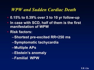 WPW and Sudden Cardiac Death
• 0.15% to 0.39% over 3 to 10 yr follow-up
• In case with SCD, half of them is the first
  manifestation of WPW
• Risk factors:
   –Shortest pre-excited RR<250 ms
   –Symptomatic tachycardia
   –Multiple APs
   –Ebstein’s anomaly
   –Familial WPW

                                            Y.B. Liu
 