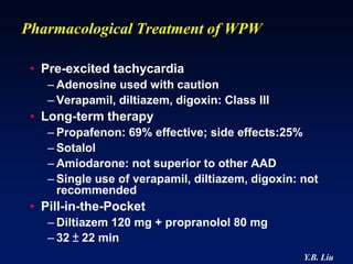 Pharmacological Treatment of WPW

 • Pre-excited tachycardia
    – Adenosine used with caution
    – Verapamil, diltiazem, digoxin: Class III
 • Long-term therapy
    – Propafenon: 69% effective; side effects:25%
    – Sotalol
    – Amiodarone: not superior to other AAD
    – Single use of verapamil, diltiazem, digoxin: not
      recommended
 • Pill-in-the-Pocket
    – Diltiazem 120 mg + propranolol 80 mg
    – 32 ± 22 min
                                                   Y.B. Liu
 