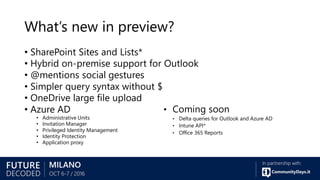 What’s new in preview?
• SharePoint Sites and Lists*
• Hybrid on-premise support for Outlook
• @mentions social gestures
• Simpler query syntax without $
• OneDrive large file upload
• Azure AD
• Administrative Units
• Invitation Manager
• Privileged Identity Management
• Identity Protection
• Application proxy
• Coming soon
• Delta queries for Outlook and Azure AD
• Intune API*
• Office 365 Reports
 