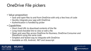 OneDrive File pickers
• Value proposition
• Save and open files to and from OneDrive with only a few lines of code
• Quickly integrate your app with OneDrive
• Authentication is handled by picker
• Capabilities
• Short-lived URL to download contents of the file
• Long-lived sharable link to view or edit a file
• Open and save files across OneDrive for Business, OneDrive Consumer and
SharePoint using the same code
• Simplest and fastest way to integrate with OneDrive
• Available on iOS, Android, .NET and Javascript
 