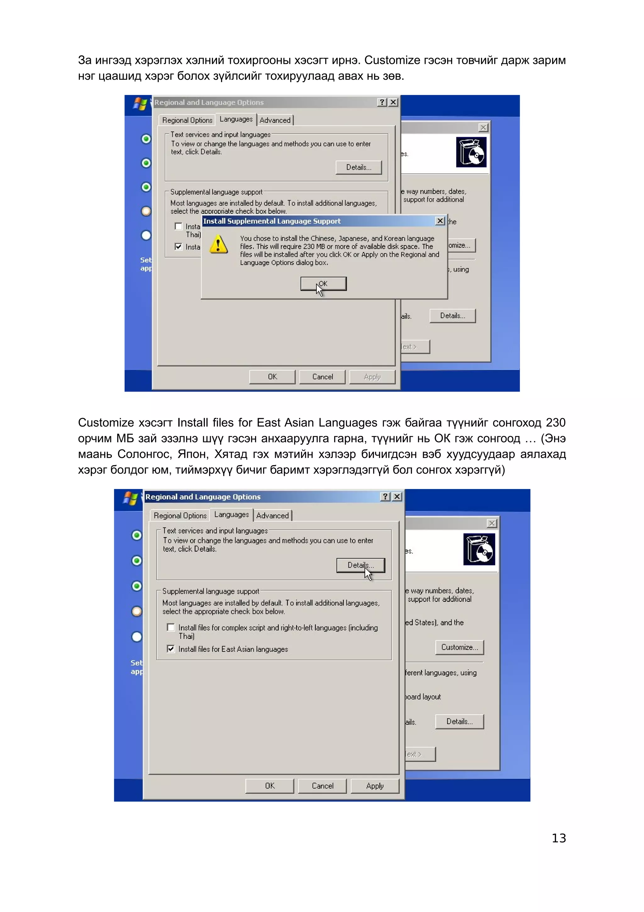 За ингээд хэрэглэх хэлний тохиргооны хэсэгт ирнэ. Customize гэсэн товчийг дарж зарим
нэг цаашид хэрэг болох зүйлсийг тохируулаад авах нь зөв.




Customize хэсэгт Install files for East Asian Languages гэж байгаа түүнийг сонгоход 230
орчим МБ зай эзэлнэ шүү гэсэн анхааруулга гарна, түүнийг нь ОК гэж сонгоод … (Энэ
маань Солонгос, Япон, Хятад гэх мэтийн хэлээр бичигдсэн вэб хуудсуудаар аялахад
хэрэг болдог юм, тиймэрхүү бичиг баримт хэрэглэдэггүй бол сонгох хэрэггүй)




                                                                                    13
 