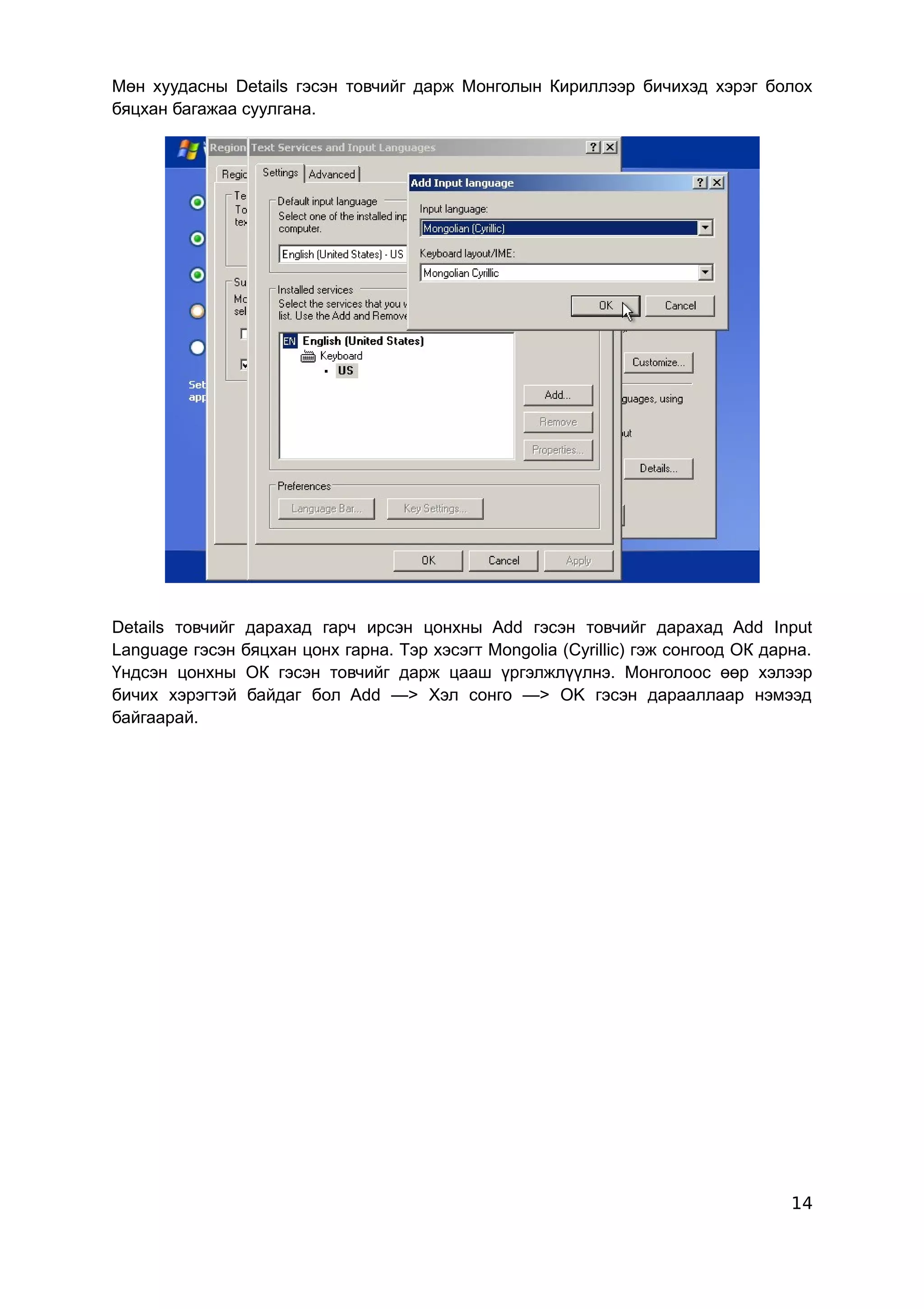 Мөн хуудасны Details гэсэн товчийг дарж Монголын Кириллээр бичихэд хэрэг болох
бяцхан багажаа суулгана.




Details товчийг дарахад гарч ирсэн цонхны Add гэсэн товчийг дарахад Add Input
Language гэсэн бяцхан цонх гарна. Тэр хэсэгт Mongolia (Cyrillic) гэж сонгоод ОК дарна.
Үндсэн цонхны ОК гэсэн товчийг дарж цааш үргэлжлүүлнэ. Монголоос өөр хэлээр
бичих хэрэгтэй байдаг бол Add —> Хэл сонго —> OK гэсэн дарааллаар нэмээд
байгаарай.




                                                                                   14
 
