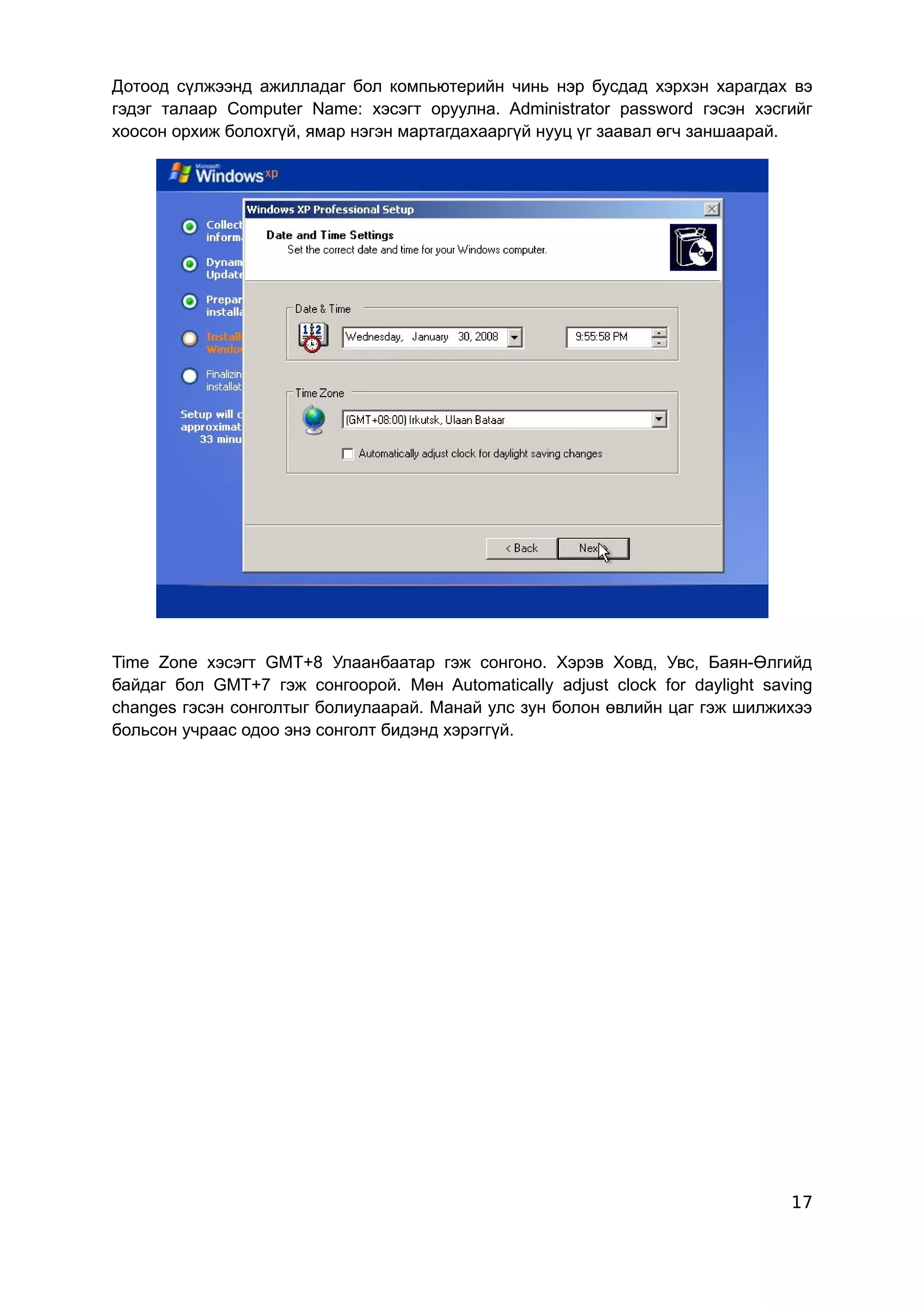 Дотоод сүлжээнд ажилладаг бол компьютерийн чинь нэр бусдад хэрхэн харагдах вэ
гэдэг талаар Computer Name: хэсэгт оруулна. Administrator password гэсэн хэсгийг
хоосон орхиж болохгүй, ямар нэгэн мартагдахааргүй нууц үг заавал өгч заншаарай.




Time Zone хэсэгт GMT+8 Улаанбаатар гэж сонгоно. Хэрэв Ховд, Увс, Баян-Өлгийд
байдаг бол GMT+7 гэж сонгоорой. Мөн Automatically adjust clock for daylight saving
changes гэсэн сонголтыг болиулаарай. Манай улс зун болон өвлийн цаг гэж шилжихээ
больсон учраас одоо энэ сонголт бидэнд хэрэггүй.




                                                                               17
 