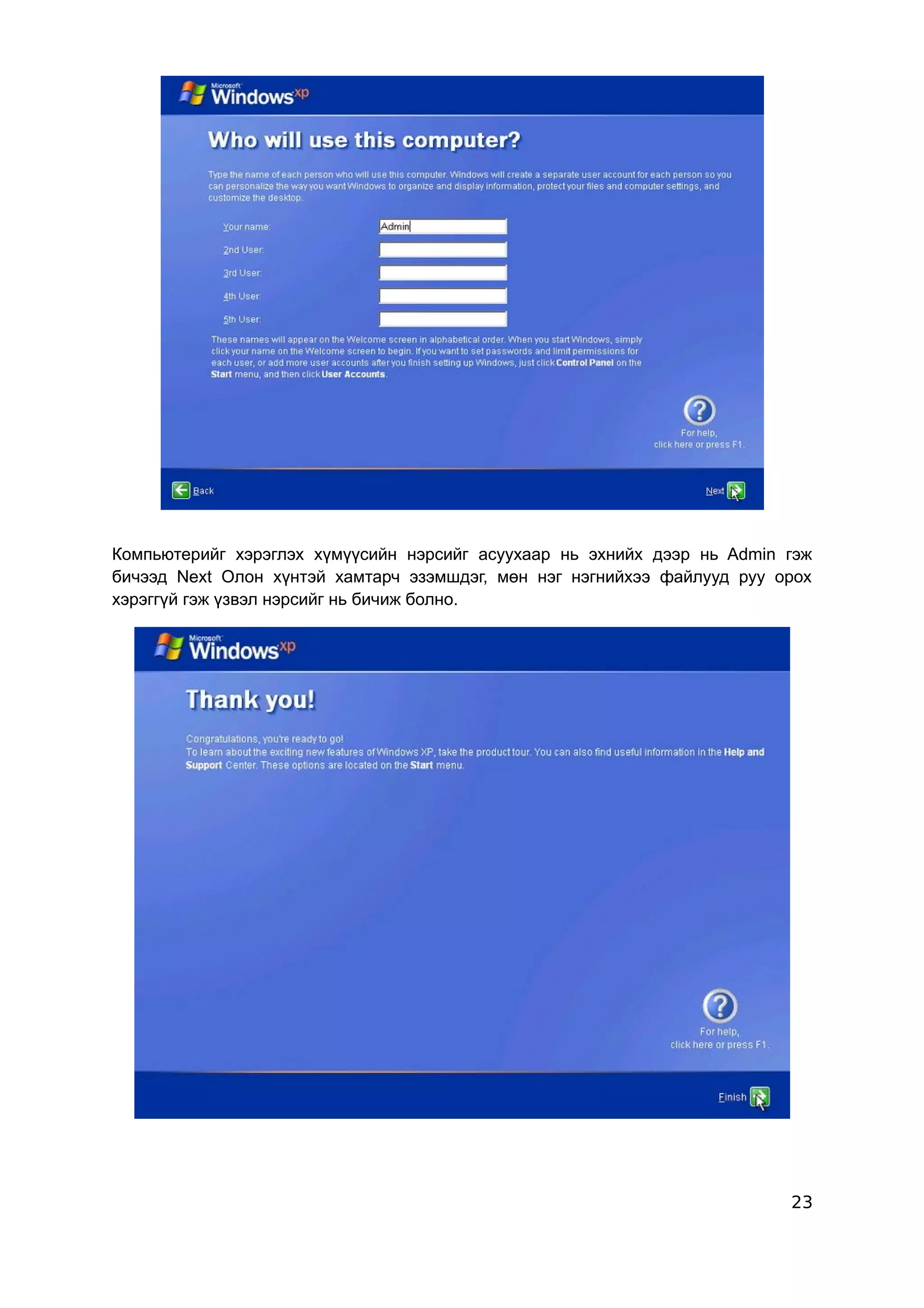 Компьютерийг хэрэглэх хүмүүсийн нэрсийг асуухаар нь эхнийх дээр нь Admin гэж
бичээд Next Олон хүнтэй хамтарч эзэмшдэг, мөн нэг нэгнийхээ файлууд руу орох
хэрэггүй гэж үзвэл нэрсийг нь бичиж болно.




                                                                         23
 