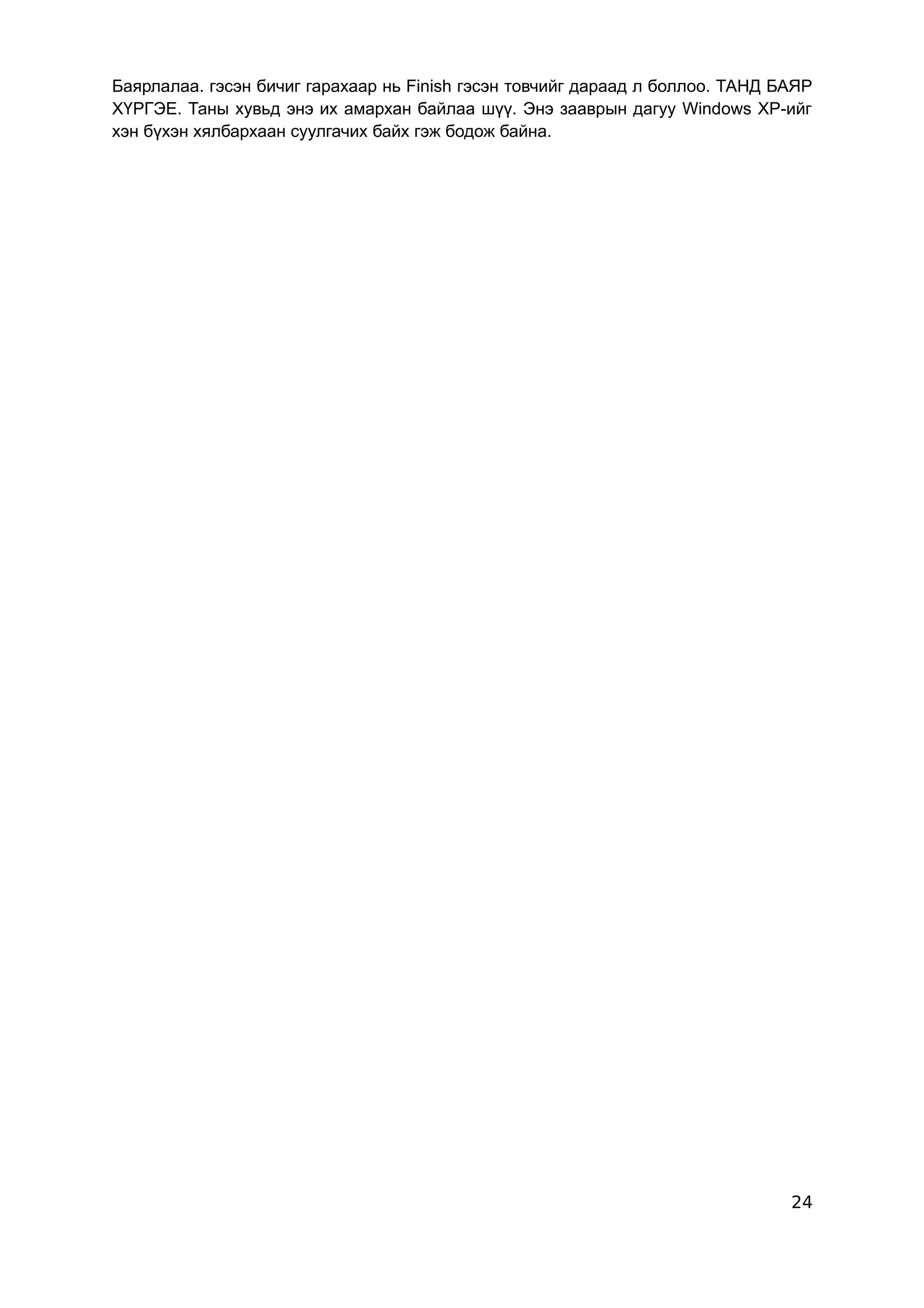 Баярлалаа. гэсэн бичиг гарахаар нь Finish гэсэн товчийг дараад л боллоо. ТАНД БАЯР
ХҮРГЭЕ. Таны хувьд энэ их амархан байлаа шүү. Энэ зааврын дагуу Windows XP-ийг
хэн бүхэн хялбархаан суулгачих байх гэж бодож байна.




                                                                               24
 