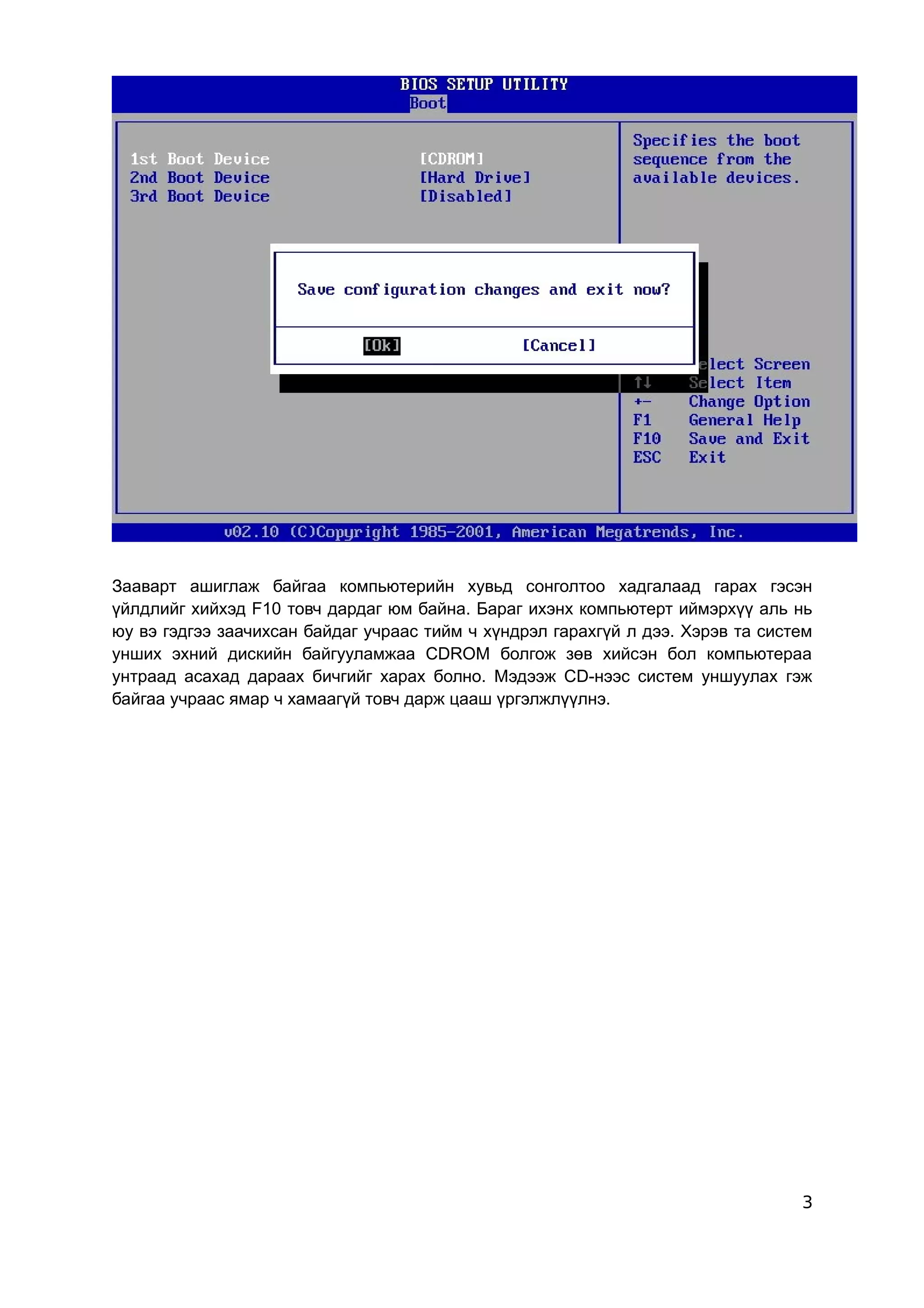 Зааварт ашиглаж байгаа компьютерийн хувьд сонголтоо хадгалаад гарах гэсэн
үйлдлийг хийхэд F10 товч дардаг юм байна. Бараг ихэнх компьютерт иймэрхүү аль нь
юу вэ гэдгээ заачихсан байдаг учраас тийм ч хүндрэл гарахгүй л дээ. Хэрэв та систем
унших эхний дискийн байгууламжаа CDROM болгож зөв хийсэн бол компьютераа
унтраад асахад дараах бичгийг харах болно. Мэдээж CD-нээс систем уншуулах гэж
байгаа учраас ямар ч хамаагүй товч дарж цааш үргэлжлүүлнэ.




                                                                                 3
 
