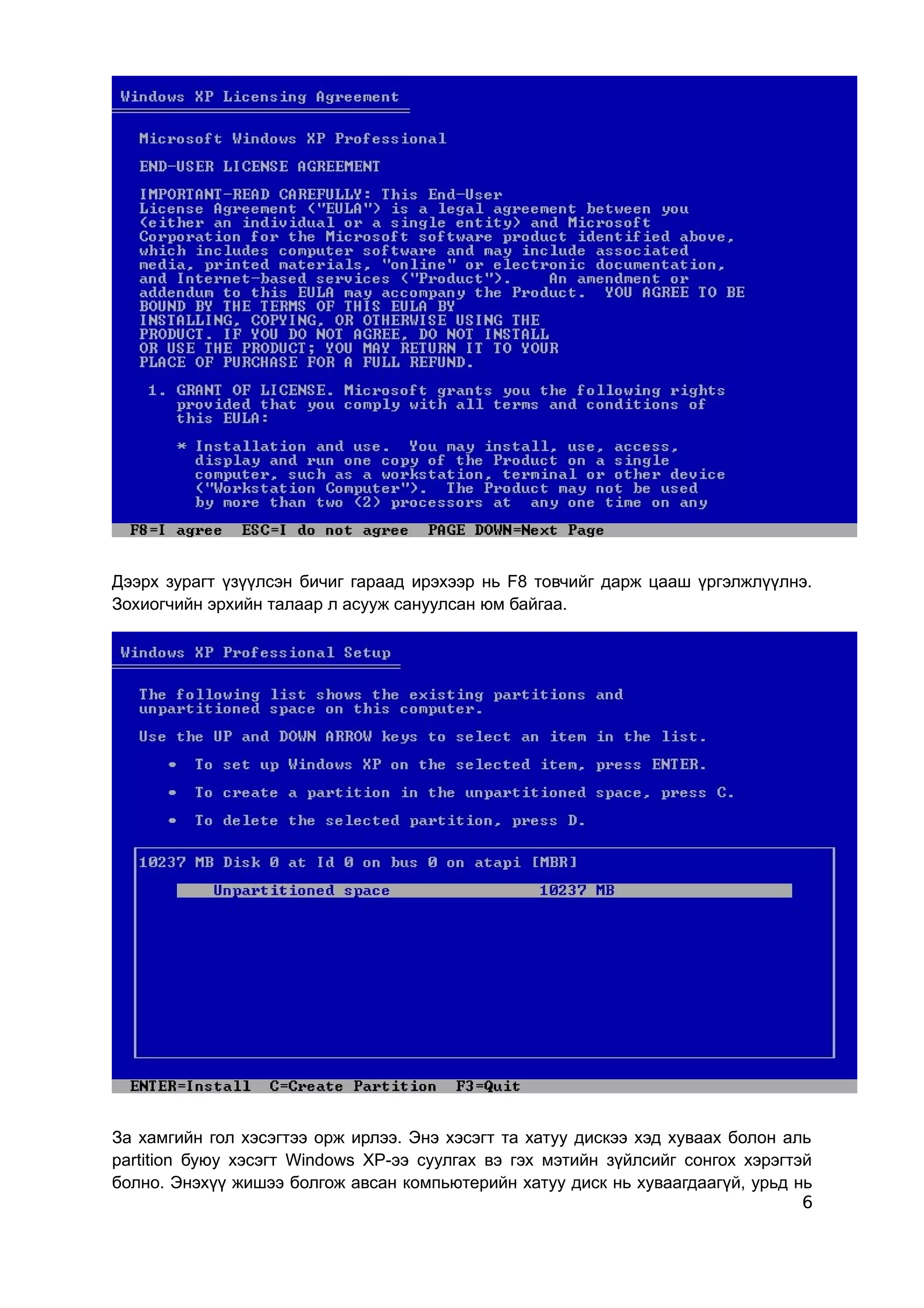 Дээрх зурагт үзүүлсэн бичиг гараад ирэхээр нь F8 товчийг дарж цааш үргэлжлүүлнэ.
Зохиогчийн эрхийн талаар л асууж сануулсан юм байгаа.




За хамгийн гол хэсэгтээ орж ирлээ. Энэ хэсэгт та хатуу дискээ хэд хуваах болон аль
partition буюу хэсэгт Windows ХР-ээ суулгах вэ гэх мэтийн зүйлсийг сонгох хэрэгтэй
болно. Энэхүү жишээ болгож авсан компьютерийн хатуу диск нь хуваагдаагүй, урьд нь
                                                                                 6
 