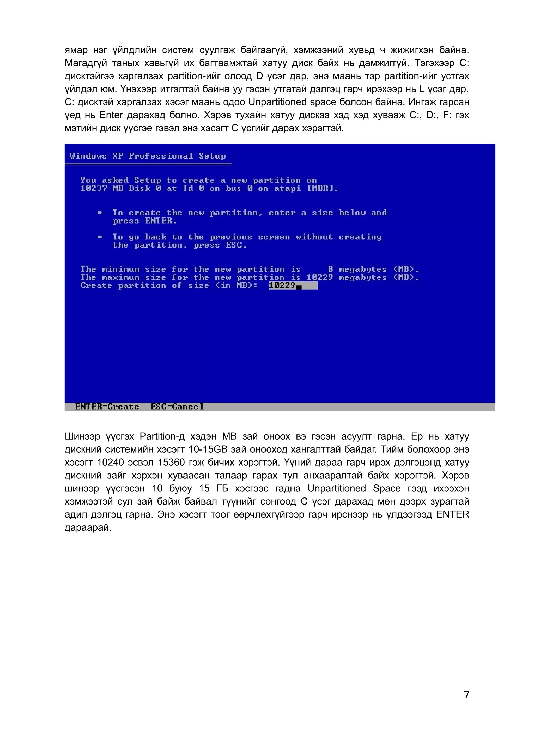 ямар нэг үйлдлийн систем суулгаж байгаагүй, хэмжээний хувьд ч жижигхэн байна.
Магадгүй таных хавьгүй их багтаамжтай хатуу диск байх нь дамжиггүй. Тэгэхээр C:
дисктэйгээ харгалзах partition-ийг олоод D үсэг дар, энэ маань тэр partition-ийг устгах
үйлдэл юм. Үнэхээр итгэлтэй байна уу гэсэн утгатай дэлгэц гарч ирэхээр нь L үсэг дар.
C: дисктэй харгалзах хэсэг маань одоо Unpartitioned space болсон байна. Ингэж гарсан
үед нь Enter дарахад болно. Хэрэв тухайн хатуу дискээ хэд хэд хувааж C:, D:, F: гэх
мэтийн диск үүсгэе гэвэл энэ хэсэгт C үсгийг дарах хэрэгтэй.




Шинээр үүсгэх Partition-д хэдэн MB зай оноох вэ гэсэн асуулт гарна. Ер нь хатуу
дискний системийн хэсэгт 10-15GB зай онооход хангалттай байдаг. Тийм болохоор энэ
хэсэгт 10240 эсвэл 15360 гэж бичих хэрэгтэй. Үүний дараа гарч ирэх дэлгэцэнд хатуу
дискний зайг хэрхэн хуваасан талаар гарах тул анхааралтай байх хэрэгтэй. Хэрэв
шинээр үүсгэсэн 10 буюу 15 ГБ хэсгээс гадна Unpartitioned Space гээд ихээхэн
хэмжээтэй сул зай байж байвал түүнийг сонгоод C үсэг дарахад мөн дээрх зурагтай
адил дэлгэц гарна. Энэ хэсэгт тоог өөрчлөхгүйгээр гарч ирснээр нь үлдээгээд ENTER
дараарай.




                                                                                     7
 