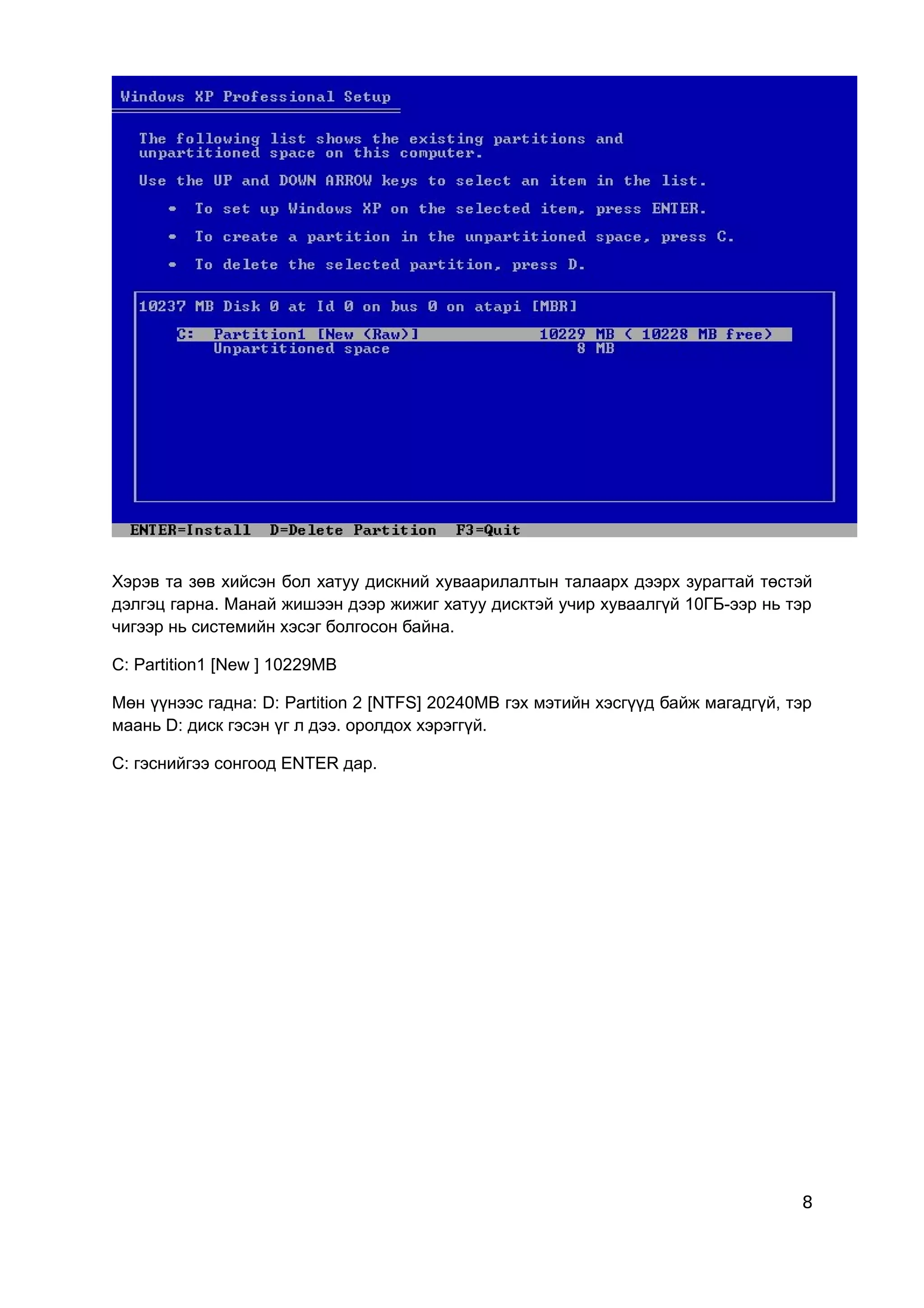 Хэрэв та зөв хийсэн бол хатуу дискний хуваарилалтын талаарх дээрх зурагтай төстэй
дэлгэц гарна. Манай жишээн дээр жижиг хатуу дисктэй учир хуваалгүй 10ГБ-ээр нь тэр
чигээр нь системийн хэсэг болгосон байна.

C: Partition1 [New ] 10229MB

Мөн үүнээс гадна: D: Partition 2 [NTFS] 20240MB гэх мэтийн хэсгүүд байж магадгүй, тэр
маань D: диск гэсэн үг л дээ. оролдох хэрэггүй.

C: гэснийгээ сонгоод ENTER дар.




                                                                                   8
 