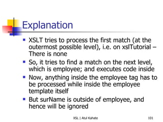 Explanation XSLT tries to process the first match (at the outermost possible level), i.e. on xslTutorial – There is none So, it tries to find a match on the next level, which is employee; and executes code inside Now, anything inside the employee tag has to be processed while inside the employee template itself But surName is outside of employee, and hence will be ignored 