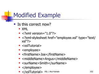 Modified Example Is this correct now? XML <?xml version="1.0"?> <?xml-stylesheet href="employee.xsl" type="text/xsl"?> <xslTutorial>  <employee>  <firstName>Joe</firstName>  <middleName>Angus</middleName>  <surName>Smith</surName>  </employee>  </xslTutorial>  XSL <xsl:stylesheet xmlns:xsl='http://www.w3.org/1999/XSL/Transform' version="1.0">  <xsl:template match="/xslTutorial/employee">  <B><xsl:value-of select="."/></B>  <xsl:template match="surName">  <i><xsl:value-of select="."/></i>  </xsl:template>  </xsl:template>  <xsl:template match="/xslTutorial/employee/middleName">  <xsl:value-of select="middleName"/>  </xsl:template>  </xsl:stylesheet> 