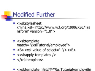 Modified Further <xsl:stylesheet xmlns:xsl='http://www.w3.org/1999/XSL/Transform' version="1.0">  <xsl:template match="/xslTutorial/employee">  <B><xsl:value-of select="."/></B>  <xsl:apply-templates />  </xsl:template>  <xsl:template match="/xslTutorial/employee/firstName">  <h1> <xsl:value-of select="."/> </h1> </xsl:template>  <!-- <xsl:template match="/xslTutorial/employee/middleName">  <i> <xsl:value-of select="."/> </i> </xsl:template>  --> <xsl:template match="/xslTutorial/employee/surName">  <h2> <xsl:value-of select="."/>  </h2> </xsl:template>  </xsl:stylesheet> 
