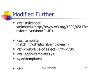 Modified Further <xsl:stylesheet xmlns:xsl='http://www.w3.org/1999/XSL/Transform' version="1.0">  <xsl:template match="/xslTutorial/employee">  <B><xsl:value-of select="."/></B>  <xsl:apply-templates />  </xsl:template>  <!-- <xsl:template match="/xslTutorial/employee/firstName">  <h1> <xsl:value-of select="."/> </h1> </xsl:template>  <xsl:template match="/xslTutorial/employee/middleName">  <i> <xsl:value-of select="."/> </i> </xsl:template>  <xsl:template match="/xslTutorial/employee/surName">  <h2> <xsl:value-of select="."/>  </h2> </xsl:template>  --> </xsl:stylesheet> 