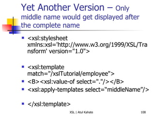 Yet Another Version –  Only middle name would get displayed after the complete name <xsl:stylesheet xmlns:xsl='http://www.w3.org/1999/XSL/Transform' version="1.0">  <xsl:template match="/xslTutorial/employee">  <B><xsl:value-of select="."/></B>  <xsl:apply-templates  select=“middleName” />  </xsl:template>  <xsl:template match="/xslTutorial/employee/middleName">  <i> <xsl:value-of select="."/> </i> </xsl:template>  <xsl:template match="/xslTutorial/employee/surName">  <h2> <xsl:value-of select="."/>  </h2> </xsl:template>  </xsl:stylesheet> 
