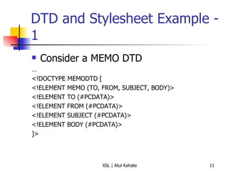 DTD and Stylesheet Example - 1 Consider a MEMO DTD … <!DOCTYPE MEMODTD [ <!ELEMENT MEMO (TO, FROM, SUBJECT, BODY)> <!ELEMENT TO (#PCDATA)> <!ELEMENT FROM (#PCDATA)> <!ELEMENT SUBJECT (#PCDATA)> <!ELEMENT BODY (#PCDATA)> ]> 