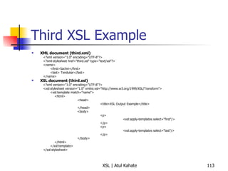 Third XSL Example XML document (third.xml) <?xml version="1.0" encoding="UTF-8"?> <?xml-stylesheet href="third.xsl" type="text/xsl"?> <name> <first>Sachin</first> <last> Tendukar</last> </name> XSL document (third.xsl) <?xml version="1.0" encoding="UTF-8"?> <xsl:stylesheet version="1.0" xmlns:xsl="http://www.w3.org/1999/XSL/Transform"> <xsl:template match="name"> <html> <head> <title>XSL Output Example</title> </head> <body> <p> <xsl:apply-templates select="first"/> </p> <p> <xsl:apply-templates select="last"/> </p> </body> </html> </xsl:template> </xsl:stylesheet> 
