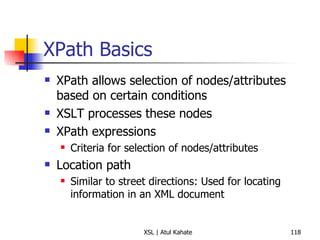 XPath Basics XPath allows selection of nodes/attributes based on certain conditions XSLT processes these nodes XPath expressions Criteria for selection of nodes/attributes Location path Similar to street directions: Used for locating information in an XML document 