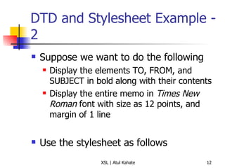 DTD and Stylesheet Example - 2 Suppose we want to do the following Display the elements TO, FROM, and SUBJECT in bold   along with their contents Display the entire memo in  Times New Roman  font with size as 12 points, and margin of 1 line Use the stylesheet as follows 
